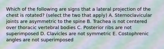 Which of the following are signs that a lateral projection of the chest is rotated? (select the two that apply) A. Sternoclavicular joints are asymmetric to the spine B. Trachea is not centered over thoracic vertebral bodies C. Posterior ribs are not superimposed D. Clavicles are not symmetric E. Costophrenic angles are not superimposed