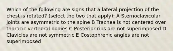 Which of the following are signs that a lateral projection of the chest is rotated? (select the two that apply): A Sternoclavicular joints are asymmetric to the spine B Trachea is not centered over thoracic vertebral bodies C Posterior ribs are not superimposed D Clavicles are not symmetric E Costophrenic angles are not superimposed