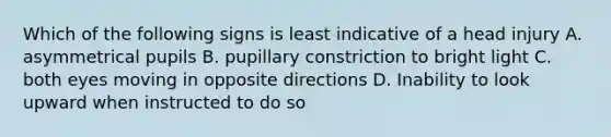 Which of the following signs is least indicative of a head injury A. asymmetrical pupils B. pupillary constriction to bright light C. both eyes moving in opposite directions D. Inability to look upward when instructed to do so