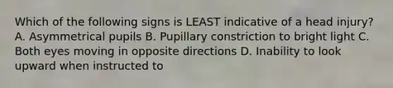 Which of the following signs is LEAST indicative of a head injury? A. Asymmetrical pupils B. Pupillary constriction to bright light C. Both eyes moving in opposite directions D. Inability to look upward when instructed to