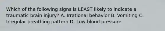 Which of the following signs is LEAST likely to indicate a traumatic brain​ injury? A. Irrational behavior B. Vomiting C. Irregular breathing pattern D. Low blood pressure