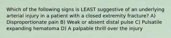 Which of the following signs is LEAST suggestive of an underlying arterial injury in a patient with a closed extremity fracture? A) Disproportionate pain B) Weak or absent distal pulse C) Pulsatile expanding hematoma D) A palpable thrill over the injury