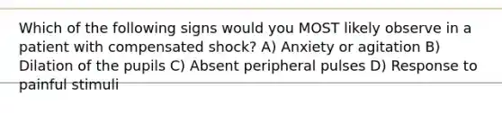 Which of the following signs would you MOST likely observe in a patient with compensated shock? A) Anxiety or agitation B) Dilation of the pupils C) Absent peripheral pulses D) Response to painful stimuli