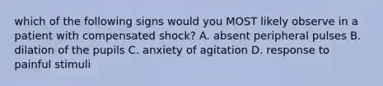 which of the following signs would you MOST likely observe in a patient with compensated shock? A. absent peripheral pulses B. dilation of the pupils C. anxiety of agitation D. response to painful stimuli