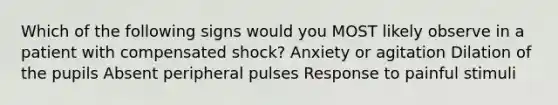 Which of the following signs would you MOST likely observe in a patient with compensated shock? Anxiety or agitation Dilation of the pupils Absent peripheral pulses Response to painful stimuli