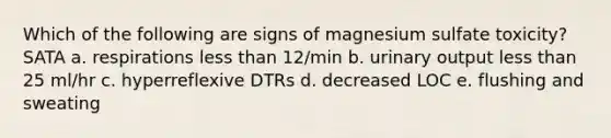 Which of the following are signs of magnesium sulfate toxicity? SATA a. respirations <a href='https://www.questionai.com/knowledge/k7BtlYpAMX-less-than' class='anchor-knowledge'>less than</a> 12/min b. urinary output less than 25 ml/hr c. hyperreflexive DTRs d. decreased LOC e. flushing and sweating