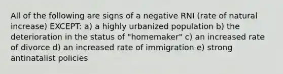 All of the following are signs of a negative RNI (rate of natural increase) EXCEPT: a) a highly urbanized population b) the deterioration in the status of "homemaker" c) an increased rate of divorce d) an increased rate of immigration e) strong antinatalist policies