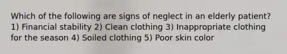 Which of the following are signs of neglect in an elderly patient? 1) Financial stability 2) Clean clothing 3) Inappropriate clothing for the season 4) Soiled clothing 5) Poor skin color