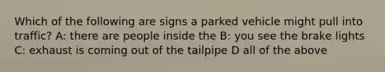 Which of the following are signs a parked vehicle might pull into traffic? A: there are people inside the B: you see the brake lights C: exhaust is coming out of the tailpipe D all of the above