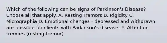 Which of the following can be signs of Parkinson's Disease? Choose all that apply. A. Resting Tremors B. Rigidity C. Micrographia D. Emotional changes - depressed and withdrawn are possible for clients with Parkinson's disease. E. Attention tremors (resting tremor)