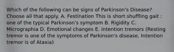 Which of the following can be signs of Parkinson's Disease? Choose all that apply. A. Festination This is short shuffling gait : one of the typical Parkinson's symptom B. Rigidity C. Micrographia D. Emotional changes E. intention tremors (Resting tremor is one of the symptoms of Parkinson's disease, Intention tremor is of Ataxia)