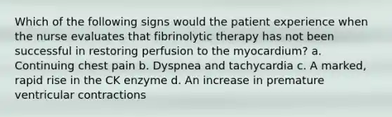 Which of the following signs would the patient experience when the nurse evaluates that fibrinolytic therapy has not been successful in restoring perfusion to the myocardium? a. Continuing chest pain b. Dyspnea and tachycardia c. A marked, rapid rise in the CK enzyme d. An increase in premature ventricular contractions