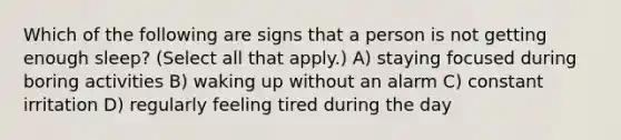 Which of the following are signs that a person is not getting enough sleep? (Select all that apply.) A) staying focused during boring activities B) waking up without an alarm C) constant irritation D) regularly feeling tired during the day