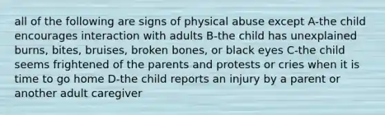 all of the following are signs of physical abuse except A-the child encourages interaction with adults B-the child has unexplained burns, bites, bruises, broken bones, or black eyes C-the child seems frightened of the parents and protests or cries when it is time to go home D-the child reports an injury by a parent or another adult caregiver