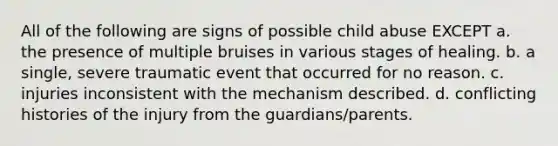 All of the following are signs of possible child abuse EXCEPT a. the presence of multiple bruises in various stages of healing. b. a single, severe traumatic event that occurred for no reason. c. injuries inconsistent with the mechanism described. d. conflicting histories of the injury from the guardians/parents.