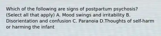 Which of the following are signs of postpartum psychosis? (Select all that apply) A. Mood swings and irritability B. Disorientation and confusion C. Paranoia D.Thoughts of self-harm or harming the infant