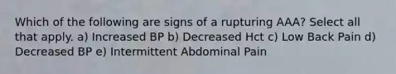 Which of the following are signs of a rupturing AAA? Select all that apply. a) Increased BP b) Decreased Hct c) Low Back Pain d) Decreased BP e) Intermittent Abdominal Pain