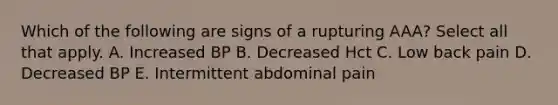 Which of the following are signs of a rupturing AAA? Select all that apply. A. Increased BP B. Decreased Hct C. Low back pain D. Decreased BP E. Intermittent abdominal pain