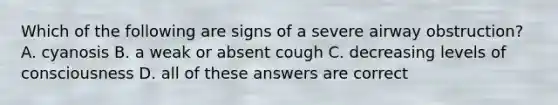 Which of the following are signs of a severe airway obstruction? A. cyanosis B. a weak or absent cough C. decreasing levels of consciousness D. all of these answers are correct