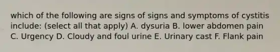 which of the following are signs of signs and symptoms of cystitis include: (select all that apply) A. dysuria B. lower abdomen pain C. Urgency D. Cloudy and foul urine E. Urinary cast F. Flank pain