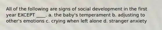 All of the following are signs of social development in the first year EXCEPT ____. a. the baby's temperament b. adjusting to other's emotions c. crying when left alone d. stranger anxiety