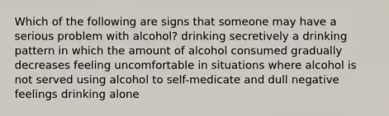 Which of the following are signs that someone may have a serious problem with alcohol? drinking secretively a drinking pattern in which the amount of alcohol consumed gradually decreases feeling uncomfortable in situations where alcohol is not served using alcohol to self-medicate and dull negative feelings drinking alone