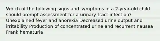 Which of the following signs and symptoms in a 2-year-old child should prompt assessment for a urinary tract infection? Unexplained fever and anorexia Decreased urine output and irritability Production of concentrated urine and recurrent nausea Frank hematuria