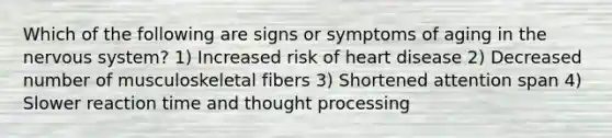 Which of the following are signs or symptoms of aging in the nervous system? 1) Increased risk of heart disease 2) Decreased number of musculoskeletal fibers 3) Shortened attention span 4) Slower reaction time and thought processing