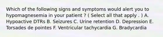 Which of the following signs and symptoms would alert you to hypomagnesemia in your patient ? ( Select all that apply . ) A. Hypoactive DTRs B. Seizures C. Urine retention D. Depression E. Torsades de pointes F. Ventricular tachycardia G. Bradycardia