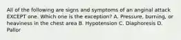 All of the following are signs and symptoms of an anginal attack EXCEPT one. Which one is the exception? A. Pressure, burning, or heaviness in the chest area B. Hypotension C. Diaphoresis D. Pallor