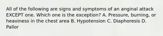 All of the following are signs and symptoms of an anginal attack EXCEPT one. Which one is the exception? A. Pressure, burning, or heaviness in the chest area B. Hypotension C. Diaphoresis D. Pallor