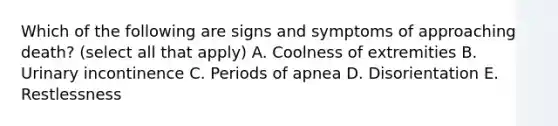 Which of the following are signs and symptoms of approaching death? (select all that apply) A. Coolness of extremities B. Urinary incontinence C. Periods of apnea D. Disorientation E. Restlessness