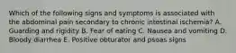 Which of the following signs and symptoms is associated with the abdominal pain secondary to chronic intestinal ischemia? A. Guarding and rigidity B. Fear of eating C. Nausea and vomiting D. Bloody diarrhea E. Positive obturator and psoas signs