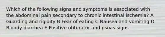 Which of the following signs and symptoms is associated with the abdominal pain secondary to chronic intestinal ischemia? A Guarding and rigidity B Fear of eating C Nausea and vomiting D Bloody diarrhea E Positive obturator and psoas signs