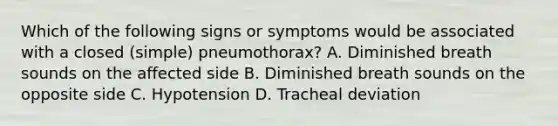 Which of the following signs or symptoms would be associated with a closed (simple) pneumothorax? A. Diminished breath sounds on the affected side B. Diminished breath sounds on the opposite side C. Hypotension D. Tracheal deviation