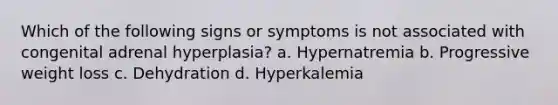 Which of the following signs or symptoms is not associated with congenital adrenal hyperplasia? a. Hypernatremia b. Progressive weight loss c. Dehydration d. Hyperkalemia