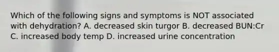 Which of the following signs and symptoms is NOT associated with dehydration? A. decreased skin turgor B. decreased BUN:Cr C. increased body temp D. increased urine concentration