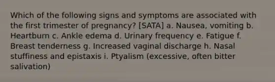 Which of the following signs and symptoms are associated with the first trimester of pregnancy? [SATA] a. Nausea, vomiting b. Heartburn c. Ankle edema d. Urinary frequency e. Fatigue f. Breast tenderness g. Increased vaginal discharge h. Nasal stuffiness and epistaxis i. Ptyalism (excessive, often bitter salivation)