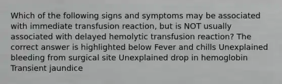 Which of the following signs and symptoms may be associated with immediate transfusion reaction, but is NOT usually associated with delayed hemolytic transfusion reaction? The correct answer is highlighted below Fever and chills Unexplained bleeding from surgical site Unexplained drop in hemoglobin Transient jaundice