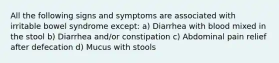 All the following signs and symptoms are associated with irritable bowel syndrome except: a) Diarrhea with blood mixed in the stool b) Diarrhea and/or constipation c) Abdominal pain relief after defecation d) Mucus with stools