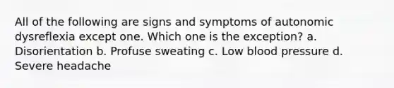 All of the following are signs and symptoms of autonomic dysreflexia except one. Which one is the exception? a. Disorientation b. Profuse sweating c. Low <a href='https://www.questionai.com/knowledge/kD0HacyPBr-blood-pressure' class='anchor-knowledge'>blood pressure</a> d. Severe headache