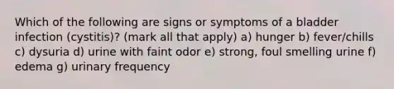 Which of the following are signs or symptoms of a bladder infection (cystitis)? (mark all that apply) a) hunger b) fever/chills c) dysuria d) urine with faint odor e) strong, foul smelling urine f) edema g) urinary frequency