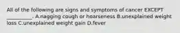 All of the following are signs and symptoms of cancer EXCEPT __________. A.nagging cough or hoarseness B.unexplained weight loss C.unexplained weight gain D.fever