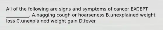 All of the following are signs and symptoms of cancer EXCEPT __________. A.nagging cough or hoarseness B.unexplained weight loss C.unexplained weight gain D.fever