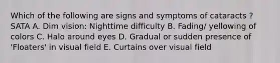 Which of the following are signs and symptoms of cataracts ? SATA A. Dim vision: Nighttime difficulty B. Fading/ yellowing of colors C. Halo around eyes D. Gradual or sudden presence of 'Floaters' in visual field E. Curtains over visual field