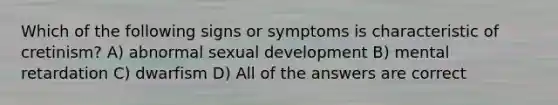 Which of the following signs or symptoms is characteristic of cretinism? A) abnormal sexual development B) mental retardation C) dwarfism D) All of the answers are correct