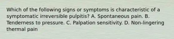 Which of the following signs or symptoms is characteristic of a symptomatic irreversible pulpitis? A. Spontaneous pain. B. Tenderness to pressure. C. Palpation sensitivity. D. Non-lingering thermal pain