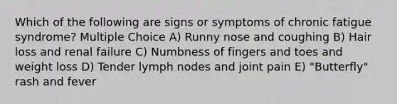 Which of the following are signs or symptoms of chronic fatigue syndrome? Multiple Choice A) Runny nose and coughing B) Hair loss and renal failure C) Numbness of fingers and toes and weight loss D) Tender lymph nodes and joint pain E) "Butterfly" rash and fever