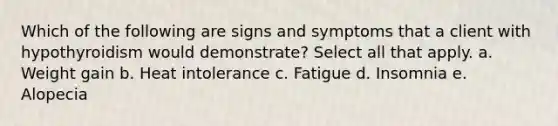 Which of the following are signs and symptoms that a client with hypothyroidism would demonstrate? Select all that apply. a. Weight gain b. Heat intolerance c. Fatigue d. Insomnia e. Alopecia