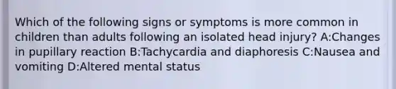 Which of the following signs or symptoms is more common in children than adults following an isolated head injury? A:Changes in pupillary reaction B:Tachycardia and diaphoresis C:Nausea and vomiting D:Altered mental status